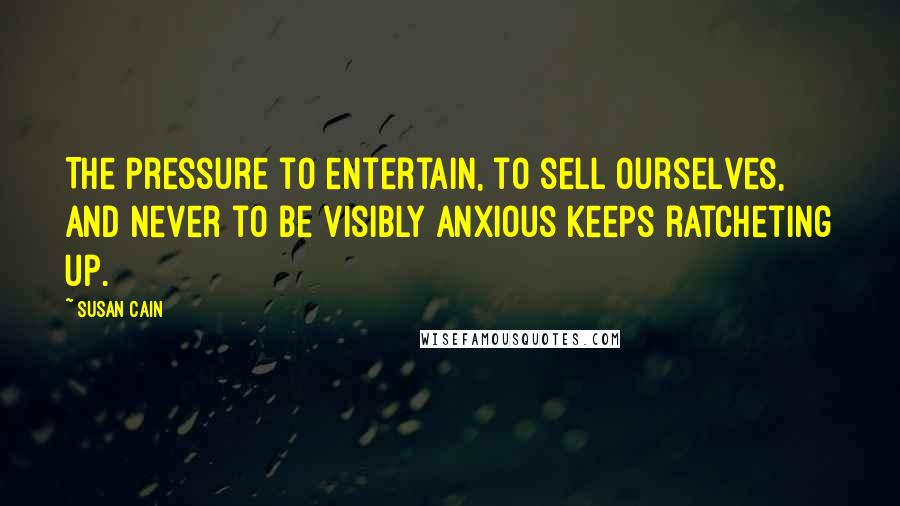 Susan Cain Quotes: The pressure to entertain, to sell ourselves, and never to be visibly anxious keeps ratcheting up.