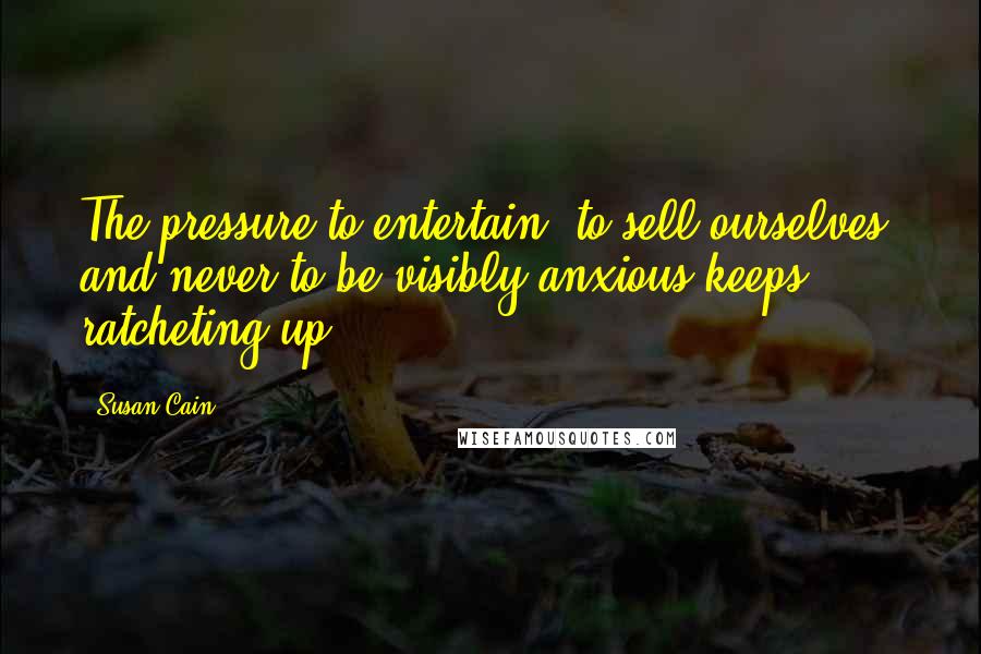 Susan Cain Quotes: The pressure to entertain, to sell ourselves, and never to be visibly anxious keeps ratcheting up.