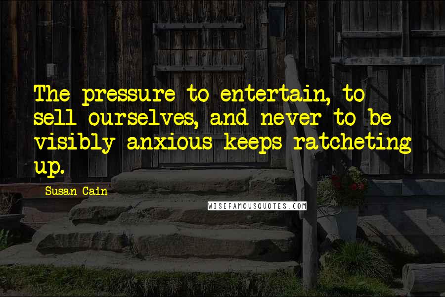 Susan Cain Quotes: The pressure to entertain, to sell ourselves, and never to be visibly anxious keeps ratcheting up.