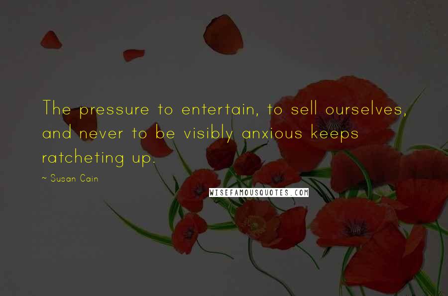 Susan Cain Quotes: The pressure to entertain, to sell ourselves, and never to be visibly anxious keeps ratcheting up.