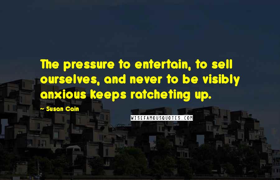 Susan Cain Quotes: The pressure to entertain, to sell ourselves, and never to be visibly anxious keeps ratcheting up.