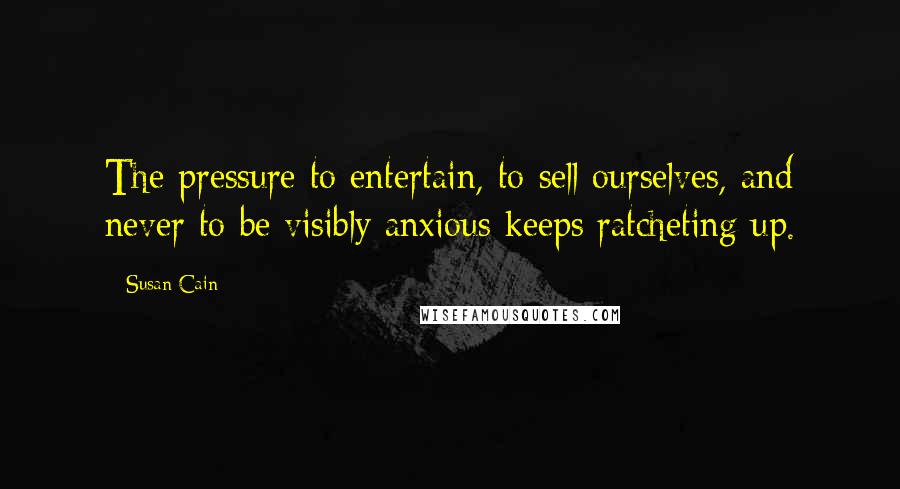 Susan Cain Quotes: The pressure to entertain, to sell ourselves, and never to be visibly anxious keeps ratcheting up.