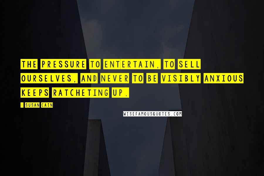 Susan Cain Quotes: The pressure to entertain, to sell ourselves, and never to be visibly anxious keeps ratcheting up.