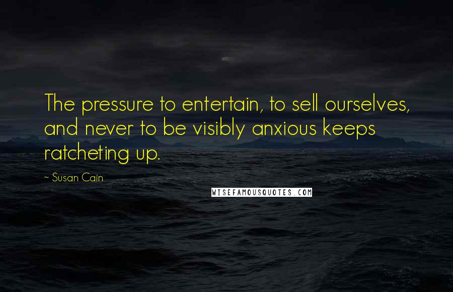 Susan Cain Quotes: The pressure to entertain, to sell ourselves, and never to be visibly anxious keeps ratcheting up.