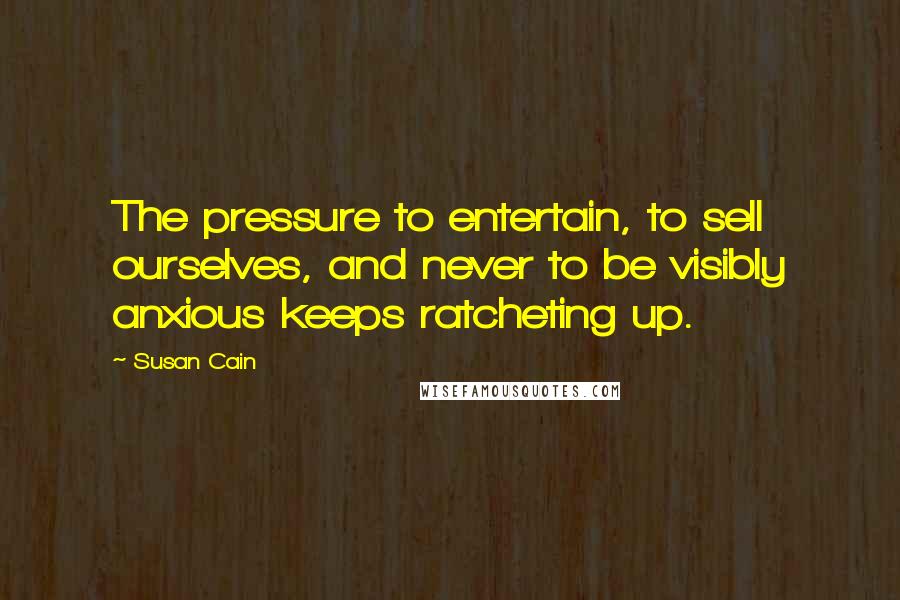 Susan Cain Quotes: The pressure to entertain, to sell ourselves, and never to be visibly anxious keeps ratcheting up.