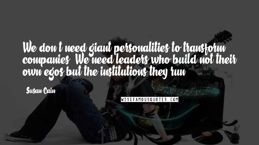 Susan Cain Quotes: We don't need giant personalities to transform companies. We need leaders who build not their own egos but the institutions they run.