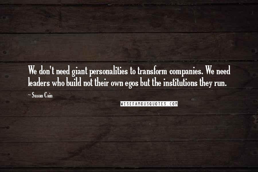 Susan Cain Quotes: We don't need giant personalities to transform companies. We need leaders who build not their own egos but the institutions they run.