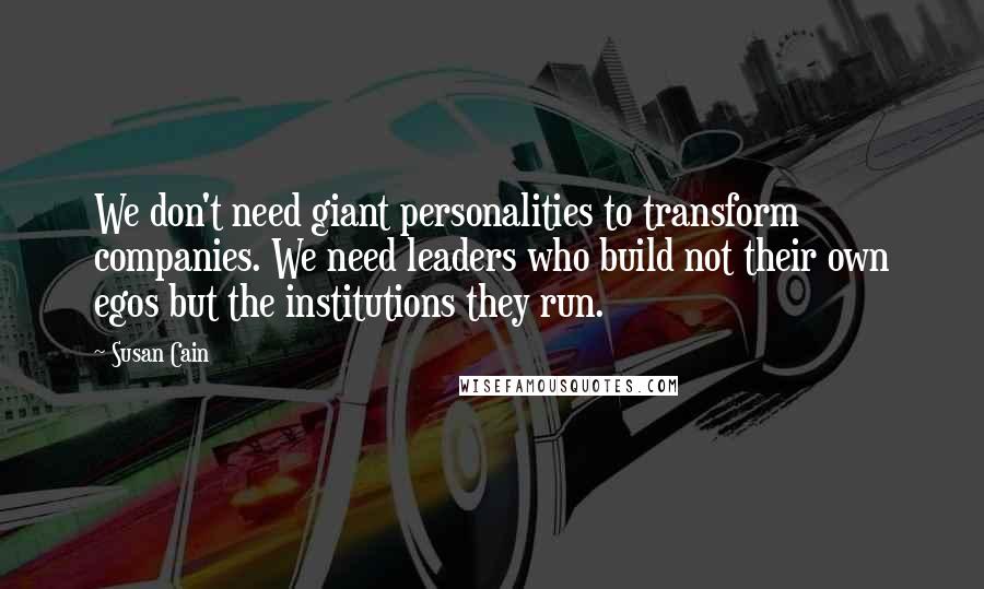 Susan Cain Quotes: We don't need giant personalities to transform companies. We need leaders who build not their own egos but the institutions they run.