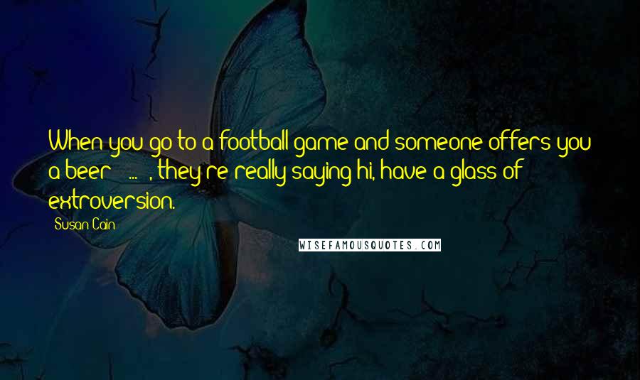 Susan Cain Quotes: When you go to a football game and someone offers you a beer [ ... ], they're really saying hi, have a glass of extroversion.