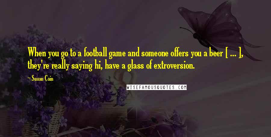 Susan Cain Quotes: When you go to a football game and someone offers you a beer [ ... ], they're really saying hi, have a glass of extroversion.