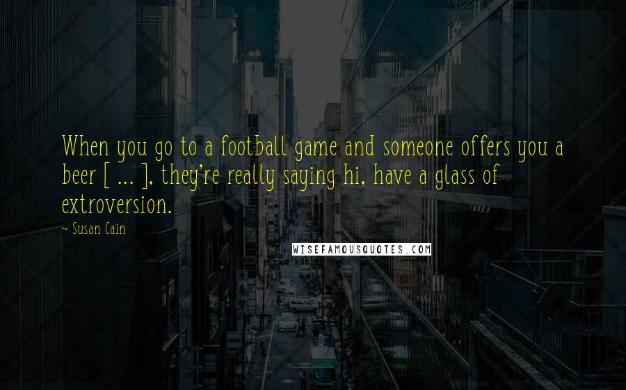 Susan Cain Quotes: When you go to a football game and someone offers you a beer [ ... ], they're really saying hi, have a glass of extroversion.