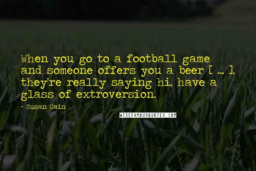 Susan Cain Quotes: When you go to a football game and someone offers you a beer [ ... ], they're really saying hi, have a glass of extroversion.