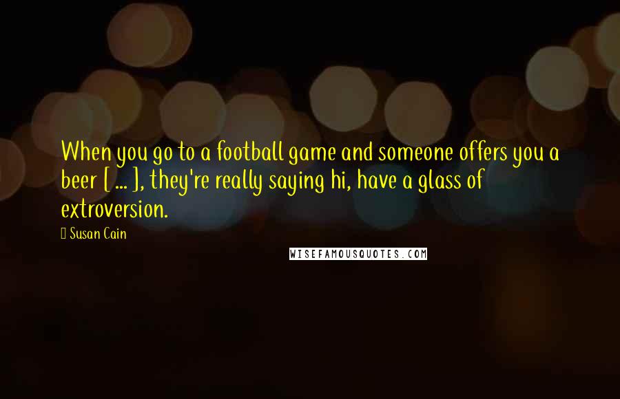 Susan Cain Quotes: When you go to a football game and someone offers you a beer [ ... ], they're really saying hi, have a glass of extroversion.