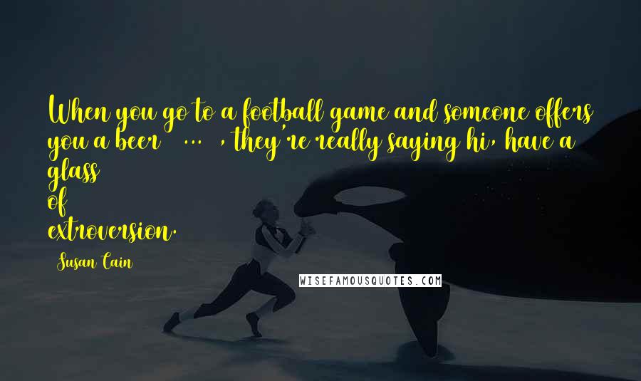 Susan Cain Quotes: When you go to a football game and someone offers you a beer [ ... ], they're really saying hi, have a glass of extroversion.