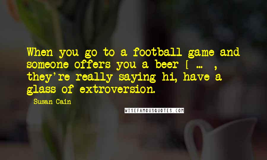 Susan Cain Quotes: When you go to a football game and someone offers you a beer [ ... ], they're really saying hi, have a glass of extroversion.