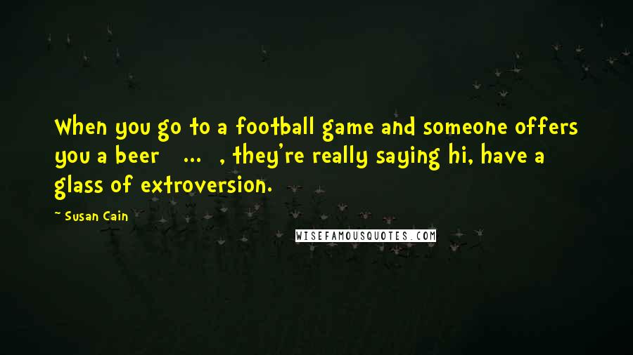 Susan Cain Quotes: When you go to a football game and someone offers you a beer [ ... ], they're really saying hi, have a glass of extroversion.