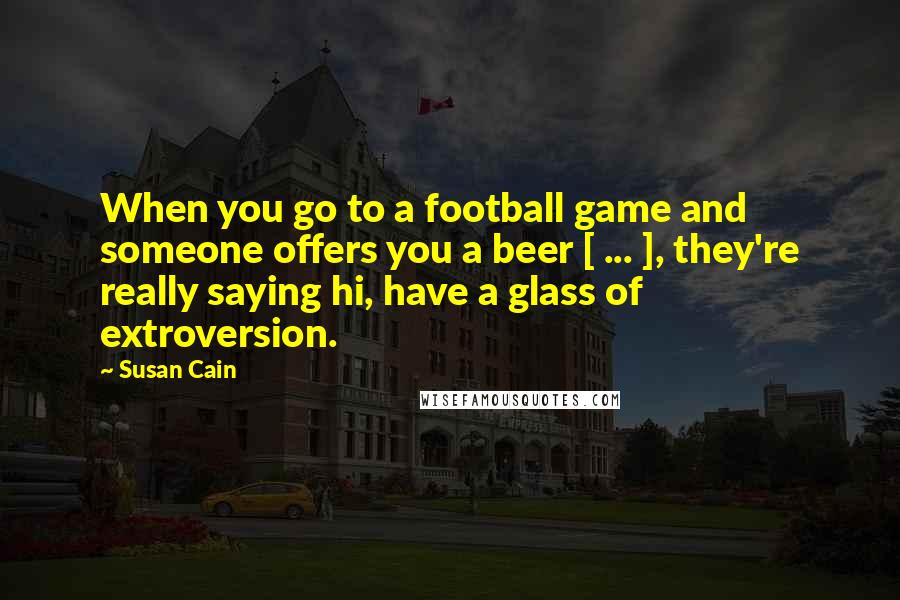 Susan Cain Quotes: When you go to a football game and someone offers you a beer [ ... ], they're really saying hi, have a glass of extroversion.