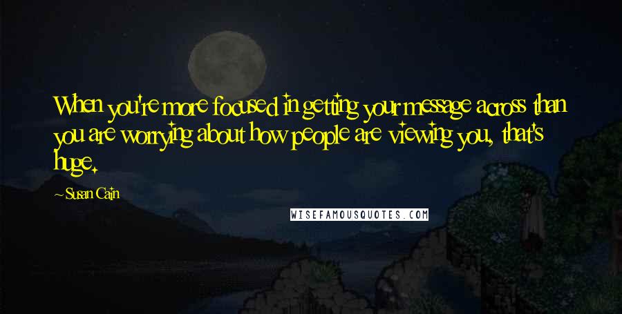 Susan Cain Quotes: When you're more focused in getting your message across than you are worrying about how people are viewing you, that's huge.