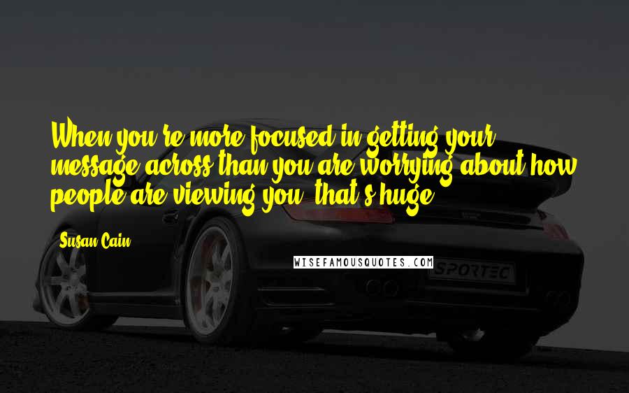 Susan Cain Quotes: When you're more focused in getting your message across than you are worrying about how people are viewing you, that's huge.