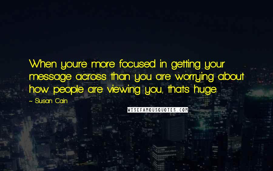 Susan Cain Quotes: When you're more focused in getting your message across than you are worrying about how people are viewing you, that's huge.