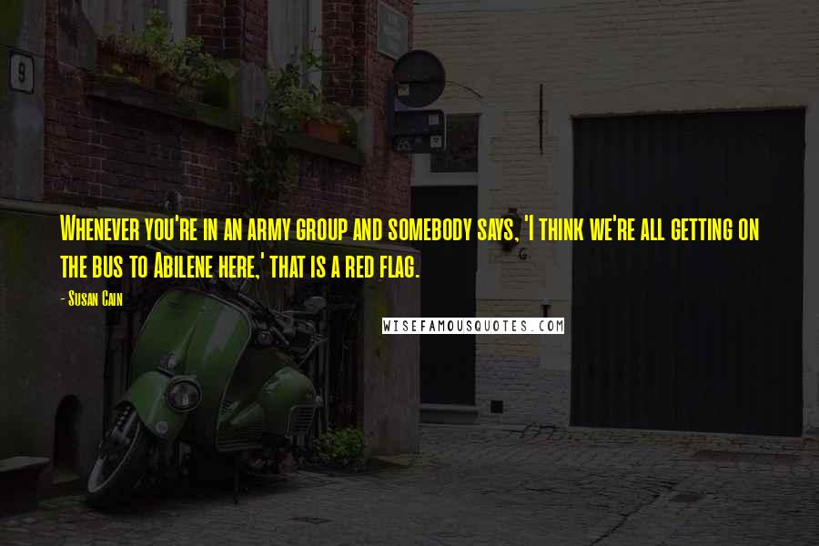 Susan Cain Quotes: Whenever you're in an army group and somebody says, 'I think we're all getting on the bus to Abilene here,' that is a red flag.