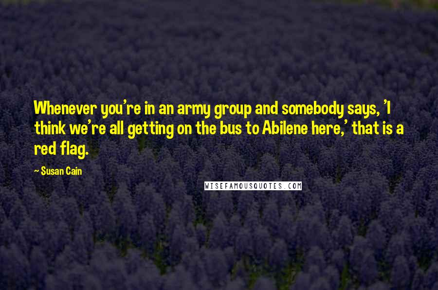 Susan Cain Quotes: Whenever you're in an army group and somebody says, 'I think we're all getting on the bus to Abilene here,' that is a red flag.