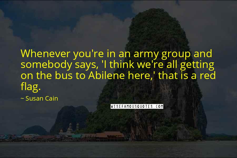 Susan Cain Quotes: Whenever you're in an army group and somebody says, 'I think we're all getting on the bus to Abilene here,' that is a red flag.