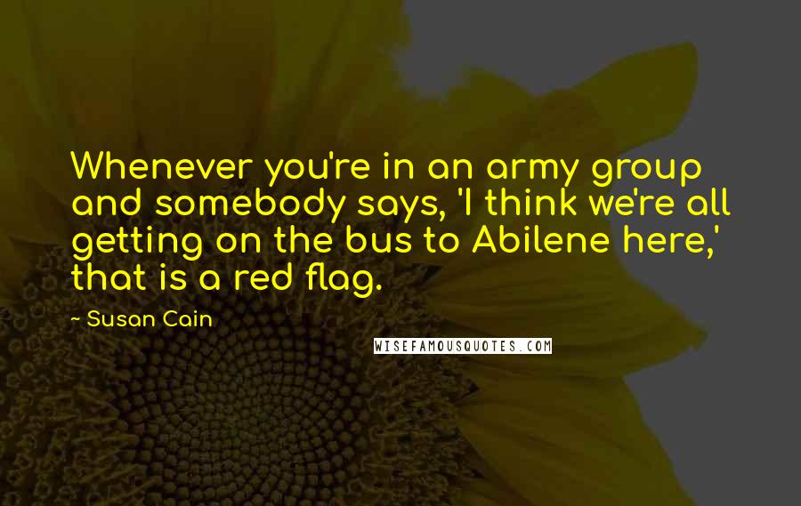 Susan Cain Quotes: Whenever you're in an army group and somebody says, 'I think we're all getting on the bus to Abilene here,' that is a red flag.