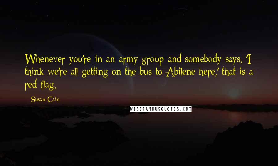 Susan Cain Quotes: Whenever you're in an army group and somebody says, 'I think we're all getting on the bus to Abilene here,' that is a red flag.