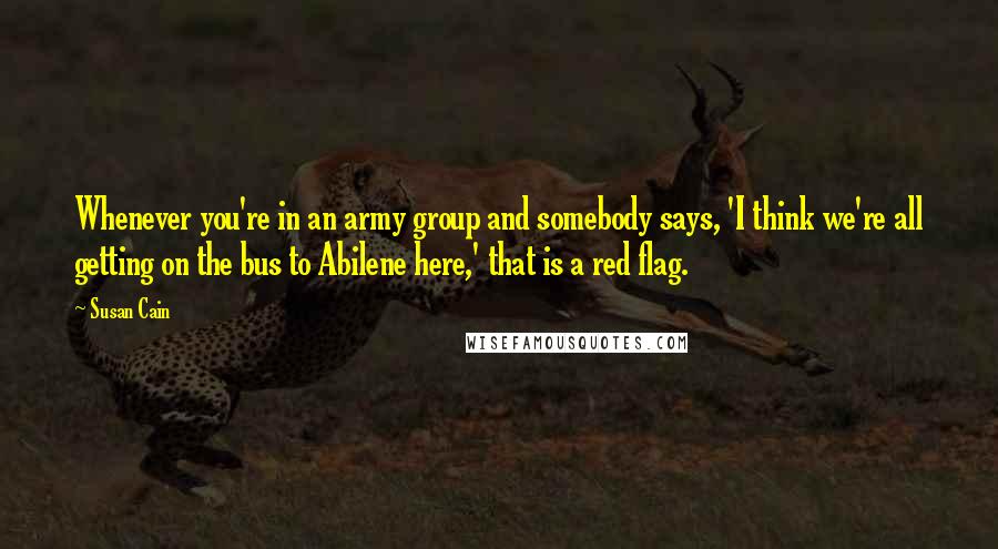 Susan Cain Quotes: Whenever you're in an army group and somebody says, 'I think we're all getting on the bus to Abilene here,' that is a red flag.