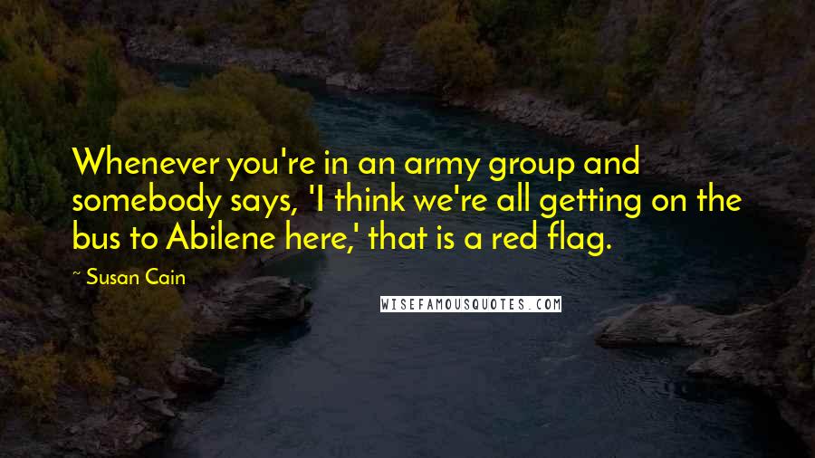 Susan Cain Quotes: Whenever you're in an army group and somebody says, 'I think we're all getting on the bus to Abilene here,' that is a red flag.