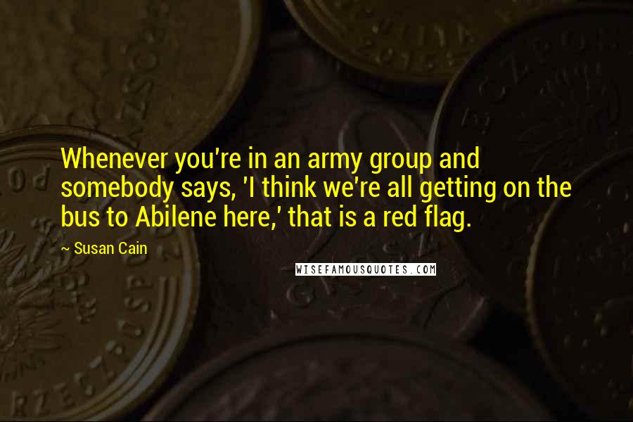 Susan Cain Quotes: Whenever you're in an army group and somebody says, 'I think we're all getting on the bus to Abilene here,' that is a red flag.