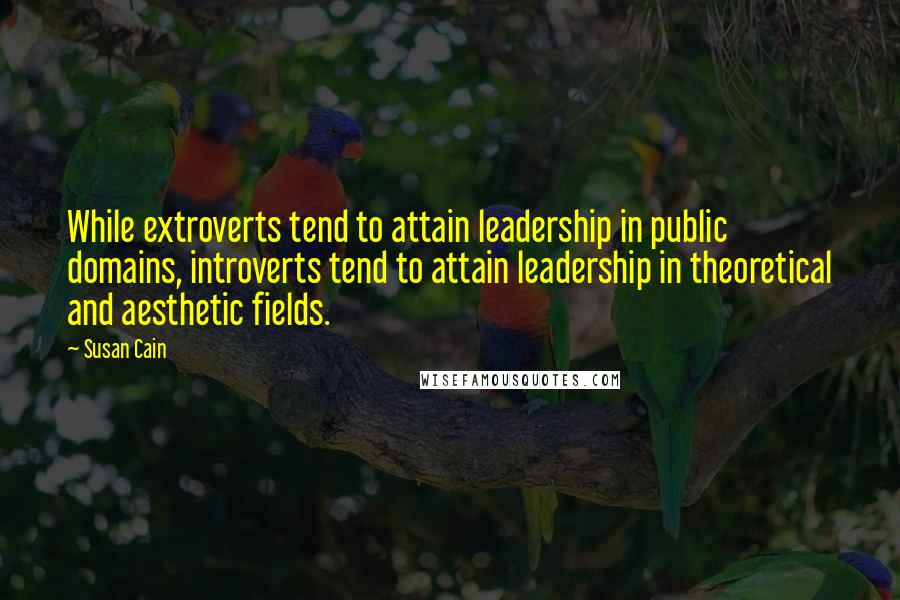 Susan Cain Quotes: While extroverts tend to attain leadership in public domains, introverts tend to attain leadership in theoretical and aesthetic fields.