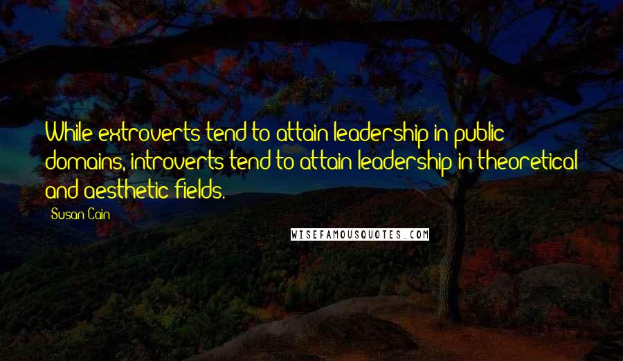 Susan Cain Quotes: While extroverts tend to attain leadership in public domains, introverts tend to attain leadership in theoretical and aesthetic fields.