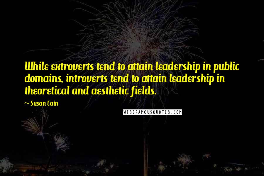 Susan Cain Quotes: While extroverts tend to attain leadership in public domains, introverts tend to attain leadership in theoretical and aesthetic fields.