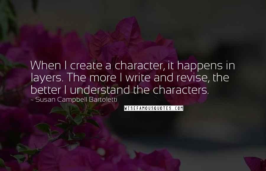 Susan Campbell Bartoletti Quotes: When I create a character, it happens in layers. The more I write and revise, the better I understand the characters.