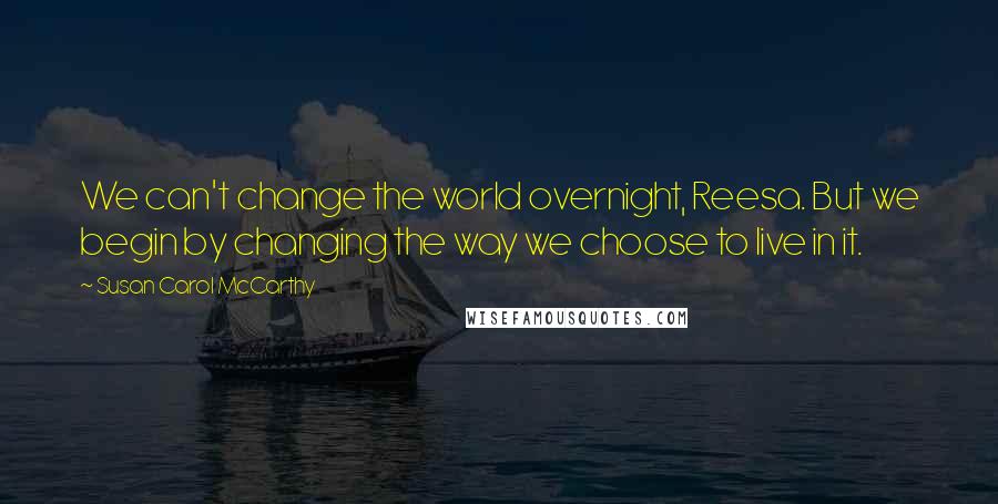 Susan Carol McCarthy Quotes: We can't change the world overnight, Reesa. But we begin by changing the way we choose to live in it.