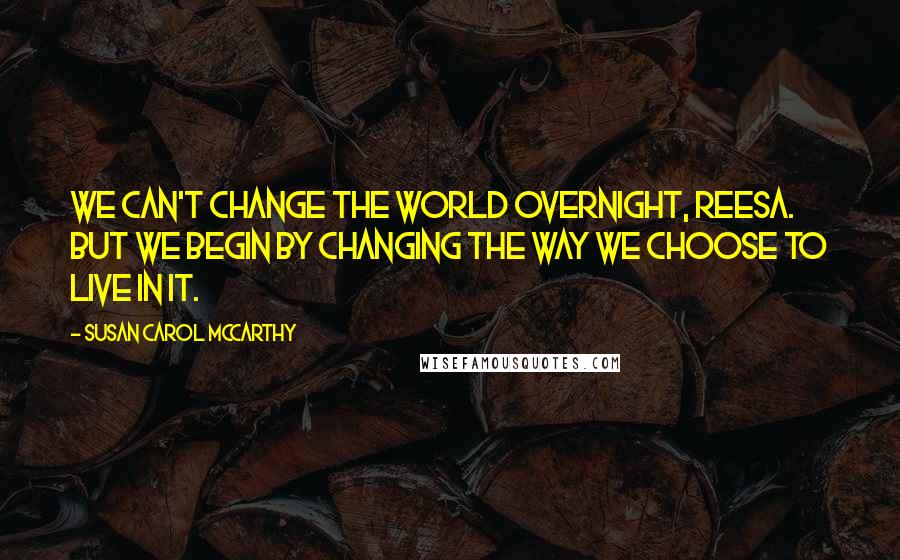 Susan Carol McCarthy Quotes: We can't change the world overnight, Reesa. But we begin by changing the way we choose to live in it.