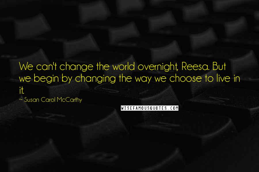 Susan Carol McCarthy Quotes: We can't change the world overnight, Reesa. But we begin by changing the way we choose to live in it.