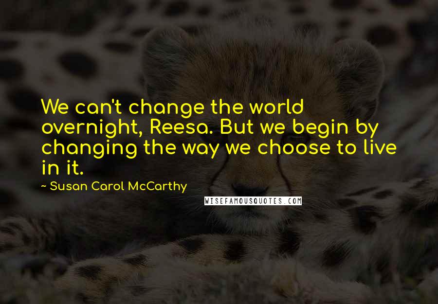 Susan Carol McCarthy Quotes: We can't change the world overnight, Reesa. But we begin by changing the way we choose to live in it.