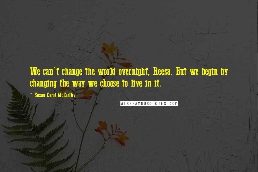 Susan Carol McCarthy Quotes: We can't change the world overnight, Reesa. But we begin by changing the way we choose to live in it.