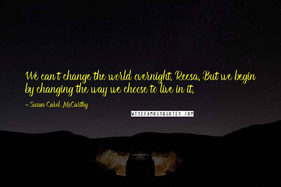 Susan Carol McCarthy Quotes: We can't change the world overnight, Reesa. But we begin by changing the way we choose to live in it.