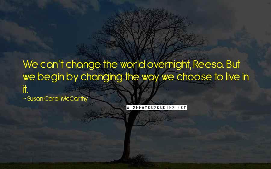 Susan Carol McCarthy Quotes: We can't change the world overnight, Reesa. But we begin by changing the way we choose to live in it.