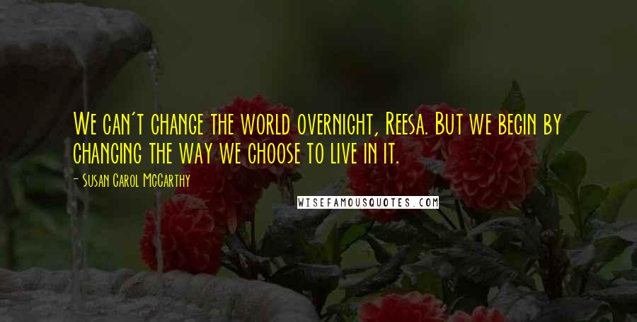 Susan Carol McCarthy Quotes: We can't change the world overnight, Reesa. But we begin by changing the way we choose to live in it.