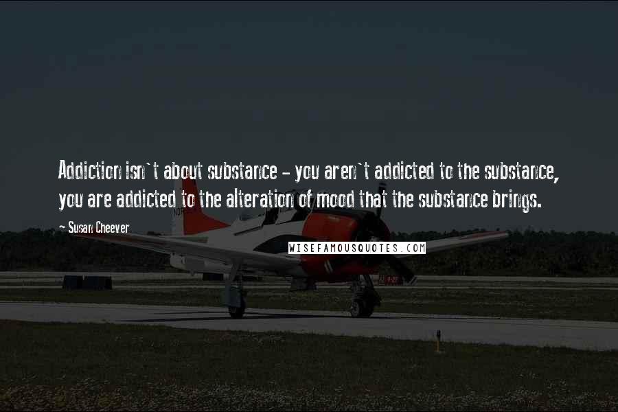 Susan Cheever Quotes: Addiction isn't about substance - you aren't addicted to the substance, you are addicted to the alteration of mood that the substance brings.