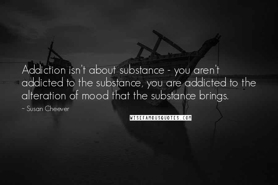 Susan Cheever Quotes: Addiction isn't about substance - you aren't addicted to the substance, you are addicted to the alteration of mood that the substance brings.