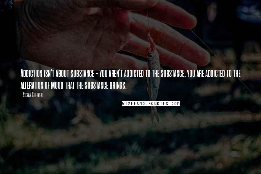 Susan Cheever Quotes: Addiction isn't about substance - you aren't addicted to the substance, you are addicted to the alteration of mood that the substance brings.