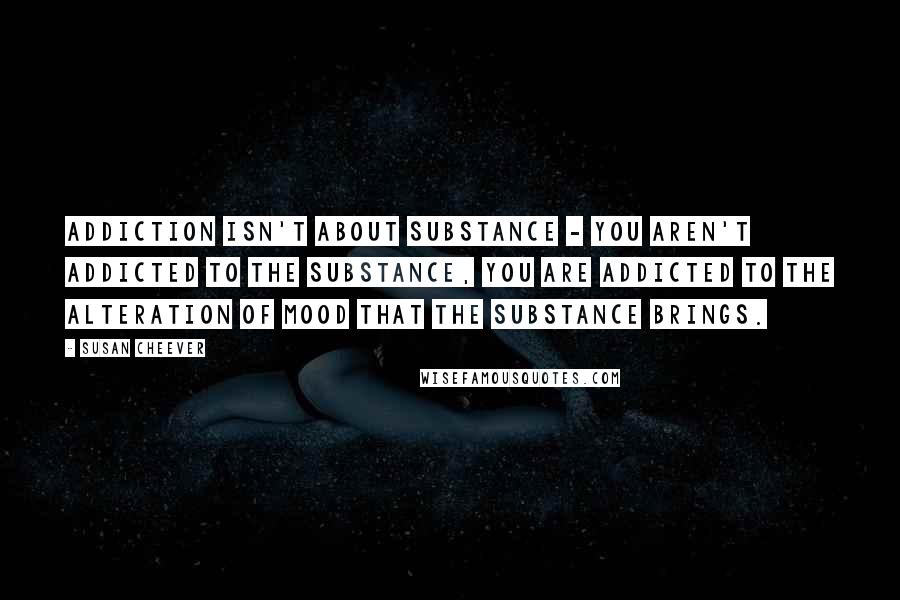 Susan Cheever Quotes: Addiction isn't about substance - you aren't addicted to the substance, you are addicted to the alteration of mood that the substance brings.