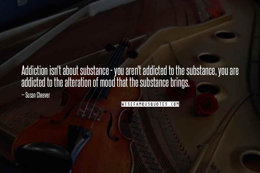 Susan Cheever Quotes: Addiction isn't about substance - you aren't addicted to the substance, you are addicted to the alteration of mood that the substance brings.