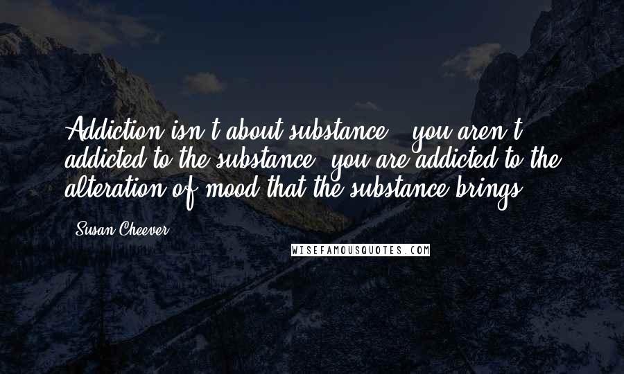 Susan Cheever Quotes: Addiction isn't about substance - you aren't addicted to the substance, you are addicted to the alteration of mood that the substance brings.